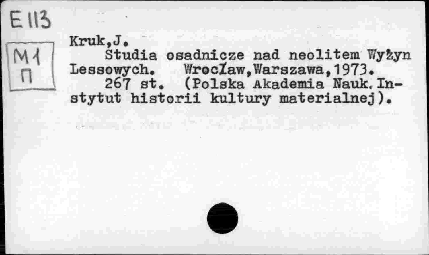 ﻿EUS
----- Kruk,J.
рЦ	Studia osadnicze nad neolitem Wy&yn
і •.	Leasowych. Wroclaw,Warszawa,1973.
11_1	267 st. (Polska Akademia Nauk. In-
stytut historii kultury materialnej).